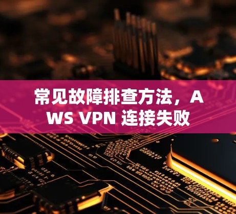 常见故障排查方法,AWS VPN 连接失败 常见故障排查方法,AWS VPN 连接失败