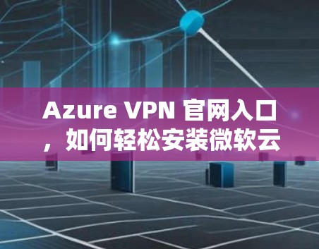 Azure VPN 官网入口，如何轻松安装微软云VPN客户端？