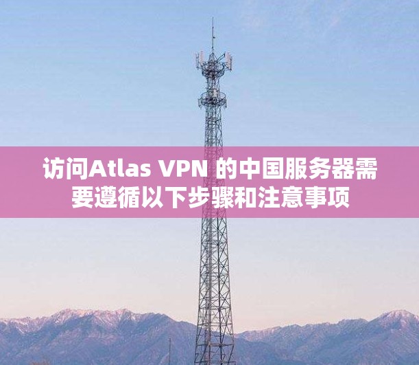 访问Atlas VPN 的中国服务器需要遵循以下步骤和注意事项 访问Atlas VPN 的中国服务器需要遵循以下步骤和注意事项