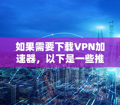 如果需要下载VPN加速器,以下是一些推荐,基于你的需求和偏好 如果需要下载VPN加速器,以下是一些推荐,基于你的需求和偏好