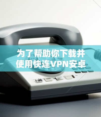 为了帮助你下载并使用快连VPN安卓版本,以下是详细的步骤指南 为了帮助你下载并使用快连VPN安卓版本,以下是详细的步骤指南