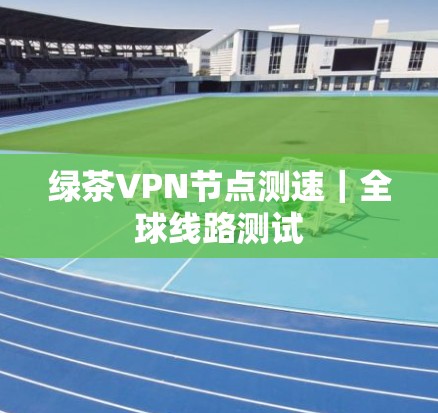 绿茶VPN节点测速｜全球线路测试