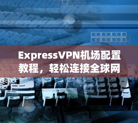 ExpressVPN机场配置教程,轻松连接全球网络,开启你的旅行之旅 ExpressVPN机场配置教程,轻松连接全球网络,开启你的旅行之旅