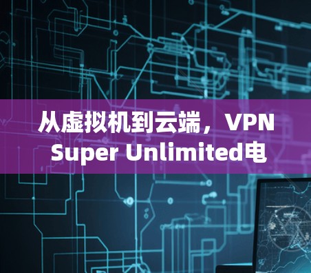 从虚拟机到云端，VPN Super Unlimited电脑版的全貌与未来展望
