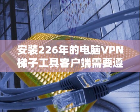 安装226年的电脑VPN梯子工具客户端需要遵循以下步骤 安装226年的电脑VPN梯子工具客户端需要遵循以下步骤