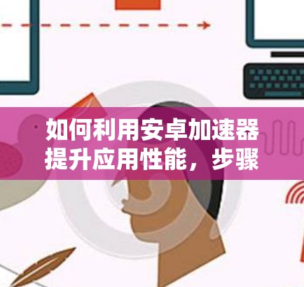 如何利用安卓加速器提升应用性能,步骤与优化建议 如何利用安卓加速器提升应用性能,步骤与优化建议