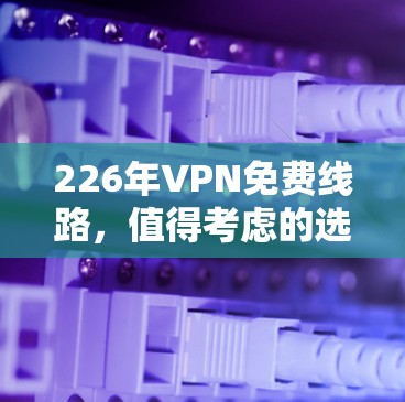 226年VPN免费线路,值得考虑的选择 226年VPN免费线路,值得考虑的选择