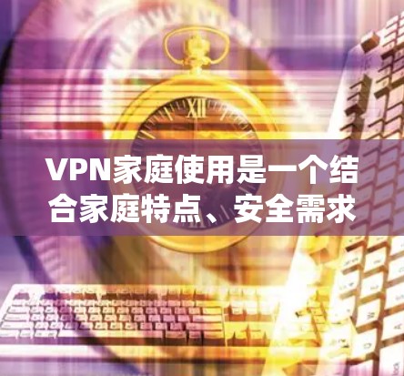 VPN家庭使用是一个结合家庭特点、安全需求和使用便利性的复杂系统。以下是对家庭使用VPN的综合分析
