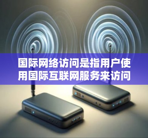 国际网络访问是指用户使用国际互联网服务来访问信息或资源。国际网络访问的定义和特点包括以下几点