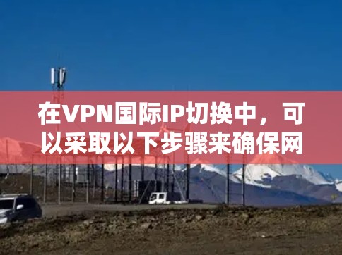 在VPN国际IP切换中,可以采取以下步骤来确保网络连接稳定和安全 在VPN国际IP切换中,可以采取以下步骤来确保网络连接稳定和安全