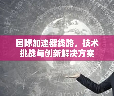 国际加速器线路,技术挑战与创新解决方案 国际加速器线路,技术挑战与创新解决方案
