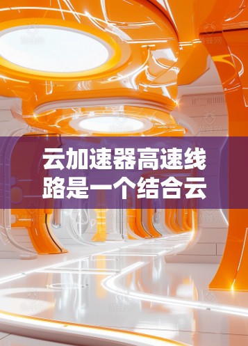云加速器高速线路是一个结合云计算和高速铁路/公路通信的技术，旨在通过高速网络加速数据在云端和本地设备之间的传输。这种技术在特定业务场景下，提供更高效、更快速的传输速度，提升用户体验