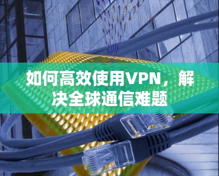 如何高效使用VPN,解决全球通信难题 如何高效使用VPN,解决全球通信难题