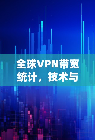 全球VPN带宽统计,技术与生态的双刃剑 全球VPN带宽统计,技术与生态的双刃剑