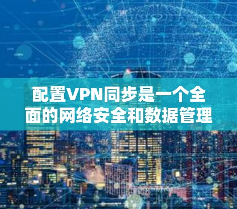 配置VPN同步是一个全面的网络安全和数据管理任务，需从多个角度入手，确保数据的安全、高效和便捷。以下是详细的步骤指南