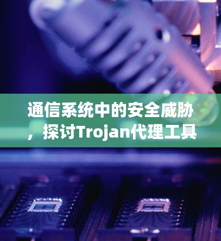 通信系统中的安全威胁,探讨Trojan代理工具的构成与应用 通信系统中的安全威胁,探讨Trojan代理工具的构成与应用