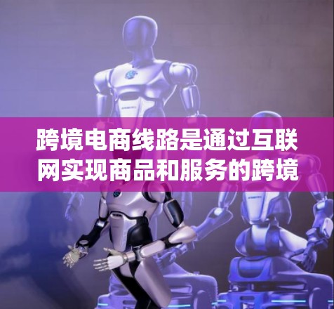 跨境电商线路是通过互联网实现商品和服务的跨境交易的系统和体系。以下是对跨境电商线路的详细分析