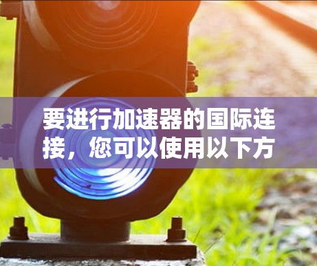 要进行加速器的国际连接,您可以使用以下方法 要进行加速器的国际连接,您可以使用以下方法