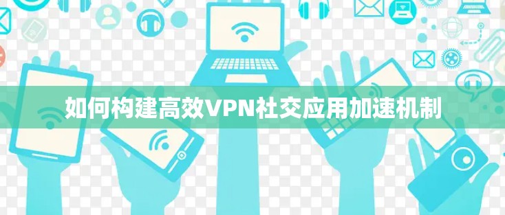 如何构建高效VPN社交应用加速机制 如何构建高效VPN社交应用加速机制