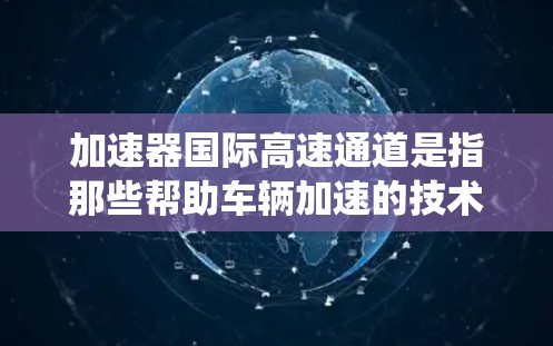 加速器国际高速通道是指那些帮助车辆加速的技术设备,同时连接到国际高速铁路、航空或公路的系统。这些设备通常用于连接加速器和快速交通网络,以提高车辆的运行速度和舒适度。以下是对这些系统的一些详细信息 加速器国际高速通道是指那些帮助车辆加速的技术设备,同时连接到国际高速铁路、航空或公路的系统。这些设备通常用于连接加速器和快速交通网络,以提高车辆的运行速度和舒适度。以下是对这些系统的一些详细信息