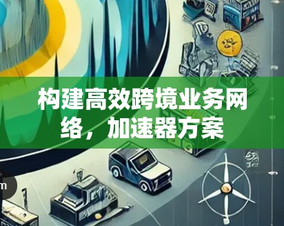 构建高效跨境业务网络,加速器方案 构建高效跨境业务网络,加速器方案