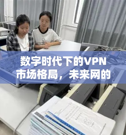 数字时代下的VPN市场格局,未来网的未来 数字时代下的VPN市场格局,未来网的未来