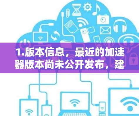 1.版本信息,最近的加速器版本尚未公开发布,建议您访问官方网站或关注官方公告以获取最新信息 1.版本信息,最近的加速器版本尚未公开发布,建议您访问官方网站或关注官方公告以获取最新信息