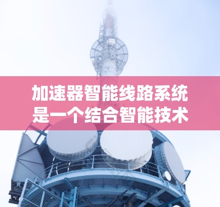 加速器智能线路系统是一个结合智能技术和智能控制的系统,旨在通过智能设备实现车辆或设备的加速控制。以下是对该系统的详细分析和概述 加速器智能线路系统是一个结合智能技术和智能控制的系统,旨在通过智能设备实现车辆或设备的加速控制。以下是对该系统的详细分析和概述