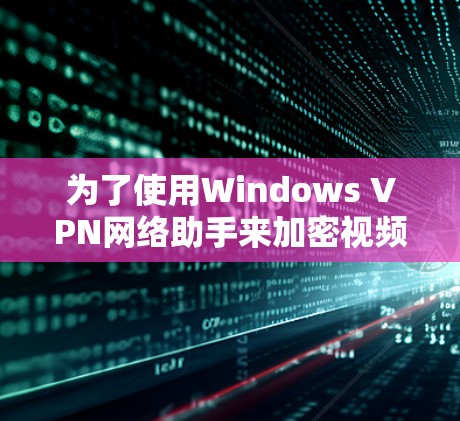 为了使用Windows VPN网络助手来加密视频内容，以下是一些关键步骤和注意事项